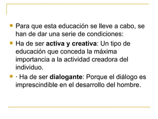    Para que esta educación se lleve a cabo, se
    han de dar una serie de condiciones:
   Ha de ser activa y creativa: Un tipo de
    educación que conceda la máxima
    importancia a la actividad creadora del
    individuo.
   · Ha de ser dialogante: Porque el diálogo es
    imprescindible en el desarrollo del hombre.
 