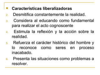     Características liberalizadoras
2.    Desmitifica constantemente la realidad.
3.    Considera al educando como fundamental
     para realizar el acto cognoscente
4.    Estimula la reflexión y la acción sobre la
     realidad.
5.    Refuerza el carácter histórico del hombre y
     lo reconoce como seres en proceso
     inacabado.
6.    Presenta las situaciones como problemas a
     resolver.
 