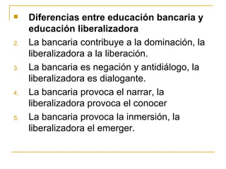     Diferencias entre educación bancaria y
     educación liberalizadora
2.   La bancaria contribuye a la dominación, la
     liberalizadora a la liberación.
3.   La bancaria es negación y antidiálogo, la
     liberalizadora es dialogante.
4.   La bancaria provoca el narrar, la
     liberalizadora provoca el conocer
5.   La bancaria provoca la inmersión, la
     liberalizadora el emerger.
 