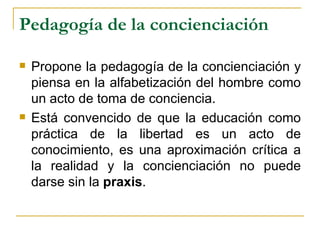 Pedagogía de la concienciación

   Propone la pedagogía de la concienciación y
    piensa en la alfabetización del hombre como
    un acto de toma de conciencia.
   Está convencido de que la educación como
    práctica de la libertad es un acto de
    conocimiento, es una aproximación crítica a
    la realidad y la concienciación no puede
    darse sin la praxis.
 