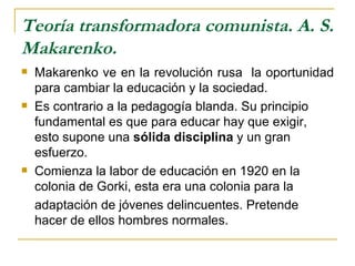 Teoría transformadora comunista. A. S.
Makarenko.
   Makarenko ve en la revolución rusa la oportunidad
    para cambiar la educación y la sociedad.
   Es contrario a la pedagogía blanda. Su principio
    fundamental es que para educar hay que exigir,
    esto supone una sólida disciplina y un gran
    esfuerzo.
   Comienza la labor de educación en 1920 en la
    colonia de Gorki, esta era una colonia para la
    adaptación de jóvenes delincuentes. Pretende
    hacer de ellos hombres normales.
 