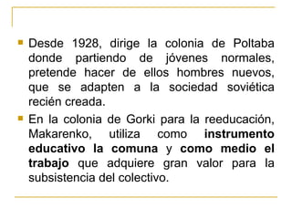    Desde 1928, dirige la colonia de Poltaba
    donde partiendo de jóvenes normales,
    pretende hacer de ellos hombres nuevos,
    que se adapten a la sociedad soviética
    recién creada.
   En la colonia de Gorki para la reeducación,
    Makarenko, utiliza como instrumento
    educativo la comuna y como medio el
    trabajo que adquiere gran valor para la
    subsistencia del colectivo.
 