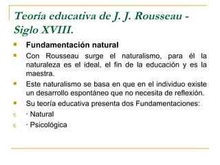 Teoría educativa de J. J. Rousseau -
Siglo XVIII.
    Fundamentación natural
    Con Rousseau surge el naturalismo, para él la
     naturaleza es el ideal, el fin de la educación y es la
     maestra.
    Este naturalismo se basa en que en el individuo existe
     un desarrollo espontáneo que no necesita de reflexión.
    Su teoría educativa presenta dos Fundamentaciones:
5.   · Natural
6.   · Psicológica
 