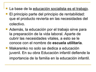    La base de la educación socialista es el trabajo.
   El principio parte del principio de rentabilidad:
    que el producto revierta en las necesidades del
    colectivo.
   Además, la educación por el trabajo sirve para
    la preparación de la vida laboral. Aparte de
    cubrir las necesidades vitales, a esto se le
    conoce con el nombre de escuela utilitaria.
   Makarenko no solo se dedica a educación
    juvenil. En su obra Educación infantil defiende la
    importancia de la familia en la educación infantil.
 