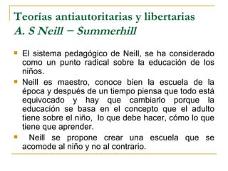 Teorías antiautoritarias y libertarias
A. S Neill − Summerhill
   El sistema pedagógico de Neill, se ha considerado
    como un punto radical sobre la educación de los
    niños.
   Neill es maestro, conoce bien la escuela de la
    época y después de un tiempo piensa que todo está
    equivocado y hay que cambiarlo porque la
    educación se basa en el concepto que el adulto
    tiene sobre el niño, lo que debe hacer, cómo lo que
    tiene que aprender.
      Neill se propone crear una escuela que se
    acomode al niño y no al contrario.
 