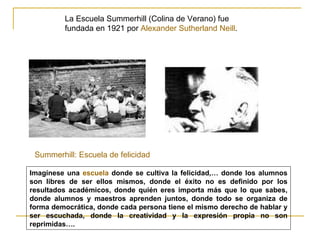 La Escuela Summerhill (Colina de Verano) fue
         fundada en 1921 por Alexander Sutherland Neill.




 Summerhill: Escuela de felicidad

Imagínese una escuela donde se cultiva la felicidad,… donde los alumnos
son libres de ser ellos mismos, donde el éxito no es definido por los
resultados académicos, donde quién eres importa más que lo que sabes,
donde alumnos y maestros aprenden juntos, donde todo se organiza de
forma democrática, donde cada persona tiene el mismo derecho de hablar y
ser escuchada, donde la creatividad y la expresión propia no son
reprimidas….
 