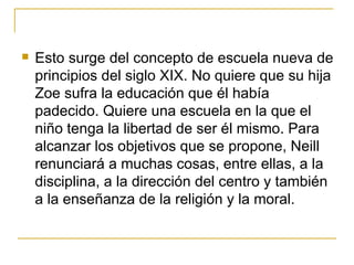    Esto surge del concepto de escuela nueva de
    principios del siglo XIX. No quiere que su hija
    Zoe sufra la educación que él había
    padecido. Quiere una escuela en la que el
    niño tenga la libertad de ser él mismo. Para
    alcanzar los objetivos que se propone, Neill
    renunciará a muchas cosas, entre ellas, a la
    disciplina, a la dirección del centro y también
    a la enseñanza de la religión y la moral.
 