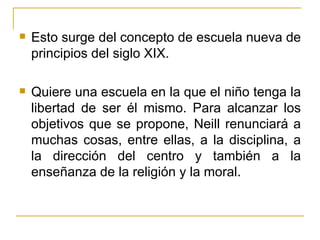    Esto surge del concepto de escuela nueva de
    principios del siglo XIX.

   Quiere una escuela en la que el niño tenga la
    libertad de ser él mismo. Para alcanzar los
    objetivos que se propone, Neill renunciará a
    muchas cosas, entre ellas, a la disciplina, a
    la dirección del centro y también a la
    enseñanza de la religión y la moral.
 
