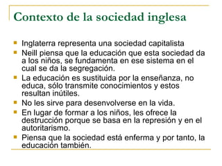 Contexto de la sociedad inglesa
   Inglaterra representa una sociedad capitalista
   Neill piensa que la educación que esta sociedad da
    a los niños, se fundamenta en ese sistema en el
    cual se da la segregación.
   La educación es sustituida por la enseñanza, no
    educa, sólo transmite conocimientos y estos
    resultan inútiles.
   No les sirve para desenvolverse en la vida.
   En lugar de formar a los niños, les ofrece la
    destrucción porque se basa en la represión y en el
    autoritarismo.
   Piensa que la sociedad está enferma y por tanto, la
    educación también.
 