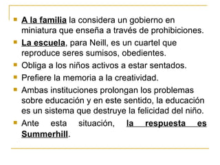    A la familia la considera un gobierno en
    miniatura que enseña a través de prohibiciones.
   La escuela, para Neill, es un cuartel que
    reproduce seres sumisos, obedientes.
   Obliga a los niños activos a estar sentados.
   Prefiere la memoria a la creatividad.
   Ambas instituciones prolongan los problemas
    sobre educación y en este sentido, la educación
    es un sistema que destruye la felicidad del niño.
   Ante esta situación, la respuesta es
    Summerhill.
 