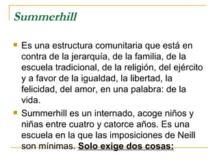 Summerhill
   Es una estructura comunitaria que está en
    contra de la jerarquía, de la familia, de la
    escuela tradicional, de la religión, del ejército
    y a favor de la igualdad, la libertad, la
    felicidad, del amor, en una palabra: de la
    vida.
   Summerhill es un internado, acoge niños y
    niñas entre cuatro y catorce años. Es una
    escuela en la que las imposiciones de Neill
    son mínimas. Solo exige dos cosas:
 