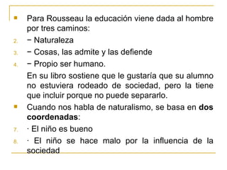     Para Rousseau la educación viene dada al hombre
     por tres caminos:
2.   − Naturaleza
3.   − Cosas, las admite y las defiende
4.   − Propio ser humano.
     En su libro sostiene que le gustaría que su alumno
     no estuviera rodeado de sociedad, pero la tiene
     que incluir porque no puede separarlo.
    Cuando nos habla de naturalismo, se basa en dos
     coordenadas:
7.   · El niño es bueno
8.   · El niño se hace malo por la influencia de la
     sociedad
 
