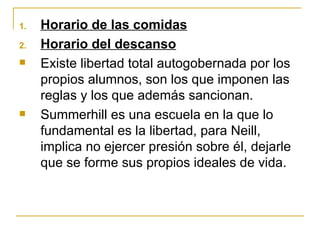 1.   Horario de las comidas
2.   Horario del descanso
    Existe libertad total autogobernada por los
     propios alumnos, son los que imponen las
     reglas y los que además sancionan.
    Summerhill es una escuela en la que lo
     fundamental es la libertad, para Neill,
     implica no ejercer presión sobre él, dejarle
     que se forme sus propios ideales de vida.
 