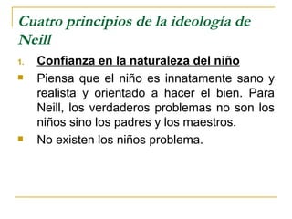 Cuatro principios de la ideología de
Neill
1.   Confianza en la naturaleza del niño
    Piensa que el niño es innatamente sano y
     realista y orientado a hacer el bien. Para
     Neill, los verdaderos problemas no son los
     niños sino los padres y los maestros.
    No existen los niños problema.
 