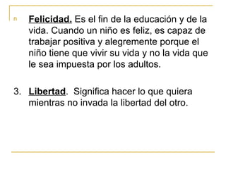 n   Felicidad. Es el fin de la educación y de la
    vida. Cuando un niño es feliz, es capaz de
    trabajar positiva y alegremente porque el
    niño tiene que vivir su vida y no la vida que
    le sea impuesta por los adultos.

3. Libertad. Significa hacer lo que quiera
   mientras no invada la libertad del otro.
 