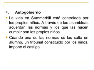 4.       Autogobierno
    La vida en Summerhill está controlada por
     los propios niños. A través de las asambleas
     acuerdan las normas y los que las hacen
     cumplir son los propios niños.
    Cuando una de las normas se las salta un
     alumno, un tribunal constituido por los niños,
     impone el castigo.
 