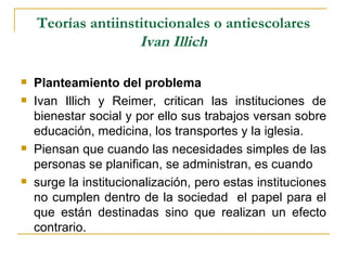 Teorías antiinstitucionales o antiescolares
                    Ivan Illich

   Planteamiento del problema
   Ivan Illich y Reimer, critican las instituciones de
    bienestar social y por ello sus trabajos versan sobre
    educación, medicina, los transportes y la iglesia.
   Piensan que cuando las necesidades simples de las
    personas se planifican, se administran, es cuando
   surge la institucionalización, pero estas instituciones
    no cumplen dentro de la sociedad el papel para el
    que están destinadas sino que realizan un efecto
    contrario.
 