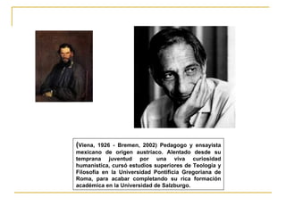 (Viena,  1926 - Bremen, 2002) Pedagogo y ensayista
mexicano de origen austríaco. Alentado desde su
temprana juventud por una viva curiosidad
humanística, cursó estudios superiores de Teología y
Filosofía en la Universidad Pontificia Gregoriana de
Roma, para acabar completando su rica formación
académica en la Universidad de Salzburgo.
 