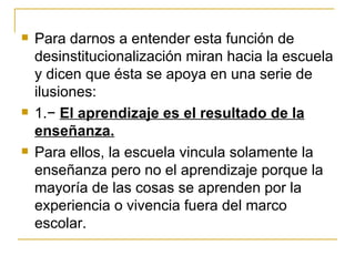    Para darnos a entender esta función de
    desinstitucionalización miran hacia la escuela
    y dicen que ésta se apoya en una serie de
    ilusiones:
   1.− El aprendizaje es el resultado de la
    enseñanza.
   Para ellos, la escuela vincula solamente la
    enseñanza pero no el aprendizaje porque la
    mayoría de las cosas se aprenden por la
    experiencia o vivencia fuera del marco
    escolar.
 