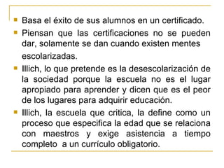    Basa el éxito de sus alumnos en un certificado.
   Piensan que las certificaciones no se pueden
    dar, solamente se dan cuando existen mentes
    escolarizadas.
   Illich, lo que pretende es la desescolarización de
    la sociedad porque la escuela no es el lugar
    apropiado para aprender y dicen que es el peor
    de los lugares para adquirir educación.
   Illich, la escuela que critica, la define como un
    proceso que especifica la edad que se relaciona
    con maestros y exige asistencia a tiempo
    completo a un currículo obligatorio.
 