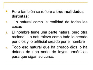     Pero también se refiere a tres realidades
     distintas:
2.    Lo natural como la realidad de todas las
     cosas
3.   El hombre tiene una parte natural pero otra
     racional. La naturaleza como todo lo creado
     por dios y lo artificial creado por el hombre
4.   Todo eso natural que ha creado dios lo ha
     dotado de una serie de leyes armónicas
     para que sigan su curso.
 
