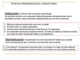 TIPOS DE APRENDIZAJE EN EL CONDUCTISMO.



 Habituación: la forma más simple de aprendizaje.
 Se produce cuando una respuesta refleja desaparece temporalmente como
 resultado de hacer sido provocada repetidamente por el mismo estímulo.

1.   Batimos palmas fuertemente cerca de un bebé.
2.   El bebé sufre un fuerte sobresalto.
3.   Continuamos batiendo palmas a intervalos de 15 segundos.
4.   El sobresalto decrecerá progresivamente. El bebé se habitúa al estímulo hasta
     que deja de emitir respuesta refleja o de adaptación.

  Deshabituación: recuperación de una respuesta de hábito que sucede
  como consecuencia de un cambio en el estímulo que lo elicita.

5. Tras esperar 15 segundos hacemos batir un sonajero en lugar de batir palmas.
6. El sobresalto reaparece al mismo nivel que la primera vez que batimos palmas.
 