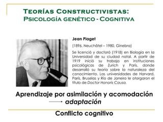 Teorías Constructivistas:
  Psicología genético - Cognitiva


                Jean Piaget
                (1896, Neuchâtel – 1980, Ginebra)
                Se licenció y doctoró (1918) en Biología en la
                Universidad de su ciudad natal. A partir de
                1919 inició su trabajo en instituciones
                psicológicas de Zurich y París, donde
                desarrolló su teoría sobre la naturaleza del
                conocimiento. Las universidades de Harvard,
                París, Bruselas y Río de Janeiro le otorgaron el
                título de Doctor Honoris Causa.


Aprendizaje por asimilación y acomodación
               adaptación
           Conflicto cognitivo
 