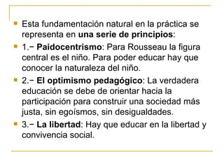    Esta fundamentación natural en la práctica se
    representa en una serie de principios:
   1.− Paidocentrismo: Para Rousseau la figura
    central es el niño. Para poder educar hay que
    conocer la naturaleza del niño.
   2.− El optimismo pedagógico: La verdadera
    educación se debe de orientar hacia la
    participación para construir una sociedad más
    justa, sin egoísmos, sin desigualdades.
   3.− La libertad: Hay que educar en la libertad y
    convivencia social.
 