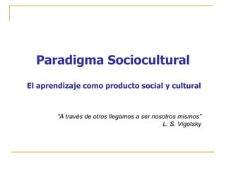 Paradigma Sociocultural
El aprendizaje como producto social y cultural



        “A través de otros llegamos a ser nosotros mismos”
                                             L. S. Vigotsky
 