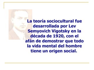 La teoría sociocultural fue
    desarrollada por Lev
  Semyovich Vigotsky en la
   década de 1920, con el
afán de demostrar que todo
 la vida mental del hombre
   tiene un origen social.
 
