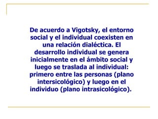 De acuerdo a Vigotsky, el entorno
social y el individual coexisten en
     una relación dialéctica. El
  desarrollo individual se genera
inicialmente en el ámbito social y
  luego se traslada al individual:
primero entre las personas (plano
   intersicológico) y luego en el
individuo (plano intrasicológico).
 