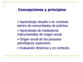 Concepciones y principios


• Aprendizaje situado o en contexto
dentro de comunidades de práctica.
• Aprendizaje de mediadores
instrumentales de origen social.
• Origen social de los procesos
psicológicos superiores.
• Evaluación dinámica y en contexto.
 