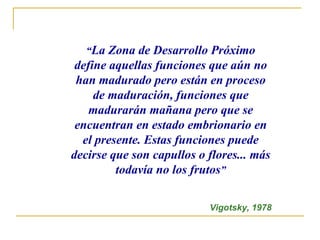 “La Zona de Desarrollo Próximo
 define aquellas funciones que aún no
 han madurado pero están en proceso
     de maduración, funciones que
    madurarán mañana pero que se
 encuentran en estado embrionario en
  el presente. Estas funciones puede
decirse que son capullos o flores... más
         todavía no los frutos”

                           Vigotsky, 1978
 