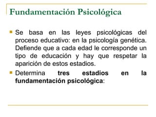 Fundamentación Psicológica

   Se basa en las leyes psicológicas del
    proceso educativo: en la psicología genética.
    Defiende que a cada edad le corresponde un
    tipo de educación y hay que respetar la
    aparición de estos estadios.
   Determina      tres    estadios     en     la
    fundamentación psicológica:
 