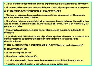  Dar al alumno la oportunidad de que experimente el descubrimiento autónomo.
 El alumno debe ser capaz de descubrir por sí solo el principio que se le propone.
6- EL MAESTRO DEBE SECUENCIAR LAS ACTIVIDADES
 Plantear preguntas desconcertantes o problemas para resolver. El concepto
debe ser accesible al estudiante.
 El profesor debe ayudar y dirigir el proceso por descubrimiento. No explica sino
que da ayudas o estimula a los alumnos a que observan, formulen hipótesis y las
pongan a prueba.
 Ofrecer retroalimentación para que el alumno sepa cuando ha adquirido el
concepto.
 A partir de los éxitos alcanzados, el profesor ayudará al alumno a enfrentarse a
otros problemas que permitan adquirir conocimiento y la capacidad de
descubrimiento.
7- USA LA INDUCCIÓN  PARTICULAR A LO GENERAL (no exclusivamente)
8- INCONVENIENTES:
 Es incierto y poco eficaz
 El profesor oculta información
 Los alumnos pueden llegar a nociones erróneas que deben desaprenderse
 Necesita una planificación y estructuración muy cuidadosas
 