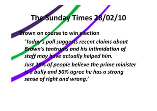 The Sunday Times 28/02/10
Brown on course to win election
  ‘Today’s poll suggests recent claims about
  Brown’s tantrums and his intimidation of
  staff may have actually helped him.
  Just 28% of people believe the prime minister
  is a bully and 50% agree he has a strong
  sense of right and wrong.’
 