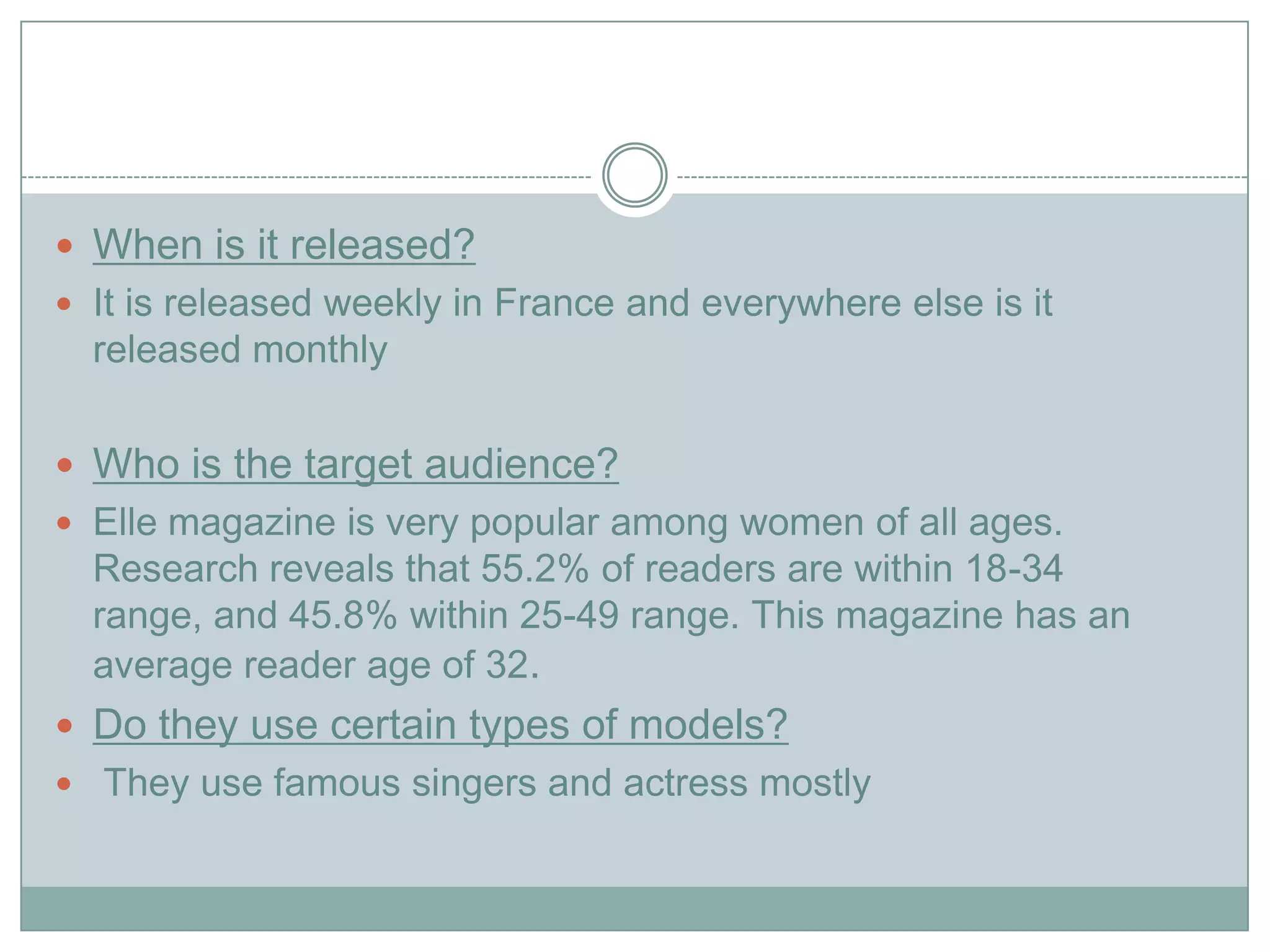  When is it released?
 It is released weekly in France and everywhere else is it
released monthly
 Who is the target audience?
 Elle magazine is very popular among women of all ages.
Research reveals that 55.2% of readers are within 18-34
range, and 45.8% within 25-49 range. This magazine has an
average reader age of 32.
 Do they use certain types of models?
 They use famous singers and actress mostly
 