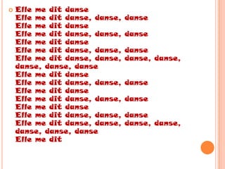    Elle me dit danse
    Elle me dit danse, danse,   danse
    Elle me dit danse
    Elle me dit danse, danse,   danse
    Elle me dit danse
    Elle me dit danse, danse,   danse
    Elle me dit danse, danse,   danse, danse,
    danse, danse, danse
    Elle me dit danse
    Elle me dit danse, danse,   danse
    Elle me dit danse
    Elle me dit danse, danse,   danse
    Elle me dit danse
    Elle me dit danse, danse,   danse
    Elle me dit danse, danse,   danse, danse,
    danse, danse, danse
    Elle me dit
 