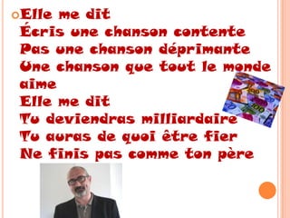 Elle me dit
 Écris une chanson contente
 Pas une chanson déprimante
 Une chanson que tout le monde
 aime
 Elle me dit
 Tu deviendras milliardaire
 Tu auras de quoi être fier
 Ne finis pas comme ton père
 