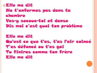  Elle
     me dit
 Ne t’enfermes pas dans ta
 chambre
 Vas-y secoue-toi et danse
 Dis moi c’est quoi ton problème

 Elle me dit
 Qu'est ce que t'as, t'as l'air coincé
 T’es défoncé ou t'es gai
 Tu finiras comme ton frère
 Elle me dit
 