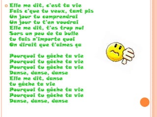   Elle me dit, c’est ta vie
    Fais c’que tu veux, tant pis
    Un jour tu comprendrai
    Un jour tu t’en voudrai
    Elle me dit, t’es trop nul
    Sors un peu de ta bulle
    tu fais n’importe quoi
    On dirait que t’aimes ça

    Pourquoi tu gâche ta   vie
    Pourquoi tu gâche ta   vie
    Pourquoi tu gâche ta   vie
    Danse, danse, danse
    Elle me dit, danse
    tu gâche ta vie
    Pourquoi tu gâche ta   vie
    Pourquoi tu gâche ta   vie
    Danse, danse, danse
 