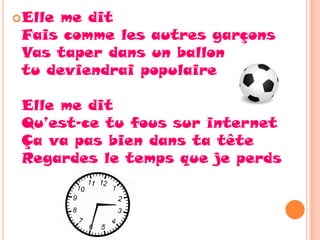  Elleme dit
 Fais comme les autres garçons
 Vas taper dans un ballon
 tu deviendrai populaire

 Elle me dit
 Qu’est-ce tu fous sur internet
 Ça va pas bien dans ta tête
 Regardes le temps que je perds
 