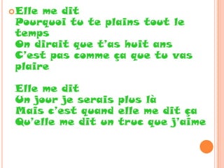  Elleme dit
 Pourquoi tu te plains tout le
 temps
 On dirait que t’as huit ans
 C’est pas comme ça que tu vas
 plaire

 Elle me dit
 Un jour je serais plus là
 Mais c’est quand elle me dit ça
 Qu’elle me dit un truc que j’aime
 