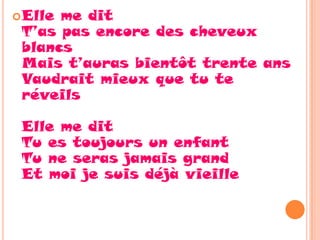  Elleme dit
 T’as pas encore des cheveux
 blancs
 Mais t’auras bientôt trente ans
 Vaudrait mieux que tu te
 réveils

 Elle me dit
 Tu es toujours un enfant
 Tu ne seras jamais grand
 Et moi je suis déjà vieille
 