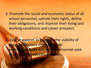 3. Promote the social and economic status of all
school personnel, uphold their rights, define
their obligations, and improve their living and
working conditions and career prospect.
4. Extend support to promote the viability of
those institutions through which
parents, students and school personnel seek
to attain their educational goals.

 