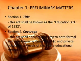 Chapter 1: PRELIMINARY MATTERS
• Section 1. Title
- this act shall be known as the “Education Act
of 1982”.
• Section 2. Coverage
- this act shall apply to and govern both formal
and non-formal systems in public and private
schools in all levels of the entire educational
system.

 