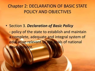 Chapter 2: DECLARATION OF BASIC STATE
POLICY AND OBJECTIVES
• Section 3. Declaration of Basic Policy
- policy of the state to establish and maintain
a complete, adequate and integral system of
education relevant to the goals of national
development.

 
