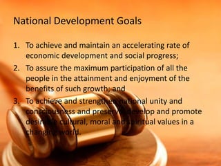 National Development Goals
1. To achieve and maintain an accelerating rate of
economic development and social progress;
2. To assure the maximum participation of all the
people in the attainment and enjoyment of the
benefits of such growth; and
3. To achieve and strengthen national unity and
consciousness and preserve, develop and promote
desirable cultural, moral and spiritual values in a
changing world.

 