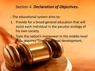 Section 4. Declaration of Objectives.
- The educational system aims to:
1. Provide for a broad general education that will
assist each individual in the peculiar ecology of
his own society.
2. Train the nation’s manpower in the middle-level
skills required for the national development;

 