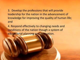 3. Develop the professions that will provide
leadership for the nation in the advancement of
knowledge for improving the quality of human life;
and
4. Respond effectively to changing needs and
conditions of the nation though a system of
educational planning and evaluation.

 